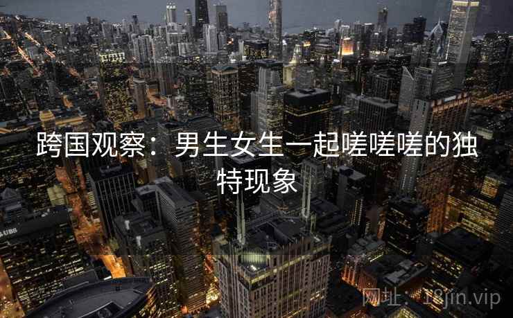 跨国观察：男生女生一起嗟嗟嗟的独特现象  第2张