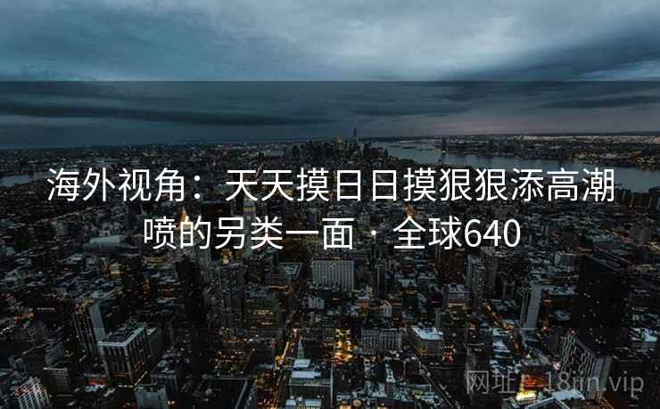 海外视角：天天摸日日摸狠狠添高潮喷的另类一面 · 全球640  第2张
