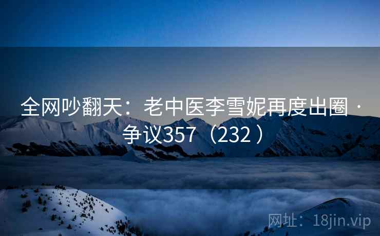 全网吵翻天：老中医李雪妮再度出圈 · 争议357（232 ）
