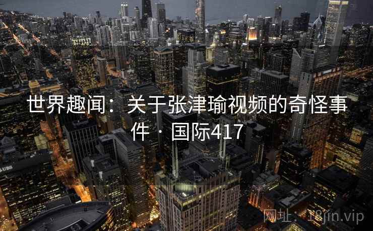 世界趣闻：关于张津瑜视频的奇怪事件 · 国际417  第2张