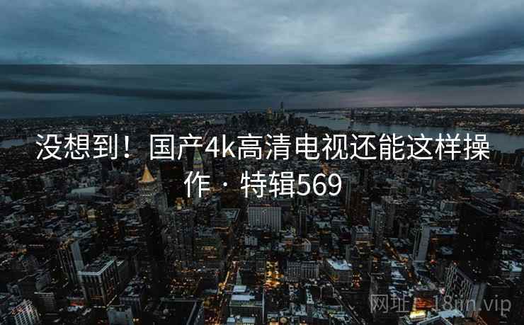 没想到！国产4k高清电视还能这样操作 · 特辑569  第1张