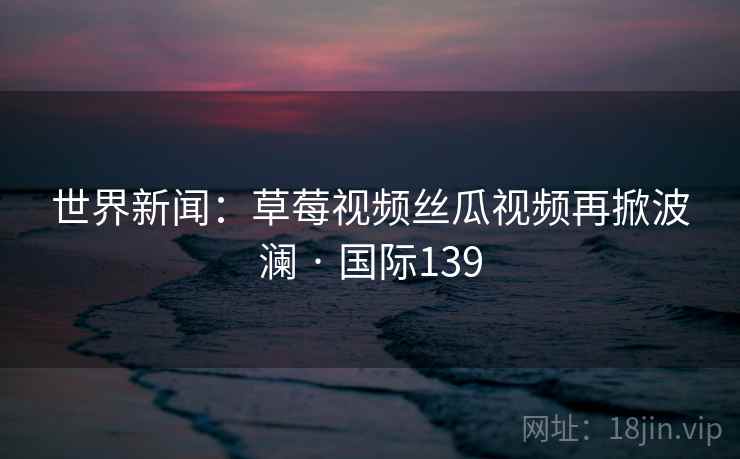世界新闻：草莓视频丝瓜视频再掀波澜 · 国际139  第2张